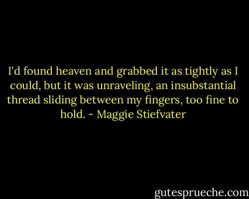 I'd found heaven and grabbed it as tightly as I could, but it was unraveling, an insubstantial thread sliding between my fingers, too fine to hold. - Maggie Stiefvater