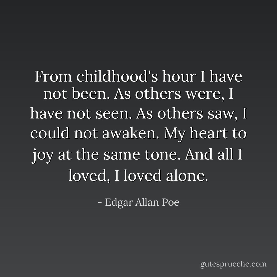 From childhood's hour I have not been. As others were, I have not seen. As others saw, I could not awaken. My heart to joy at the same tone. And all I loved, I loved alone. - Edgar Allan Poe