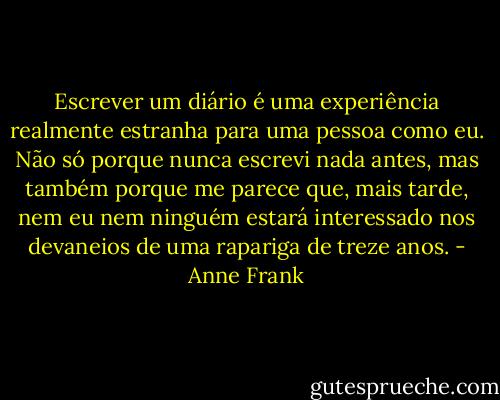 Escrever um diário é uma experiência realmente estranha para uma pessoa como eu. Não só porque nunca escrevi nada antes, mas também porque me parece que, mais tarde, nem eu nem ninguém estará interessado nos devaneios de uma rapariga de treze anos. - Anne Frank