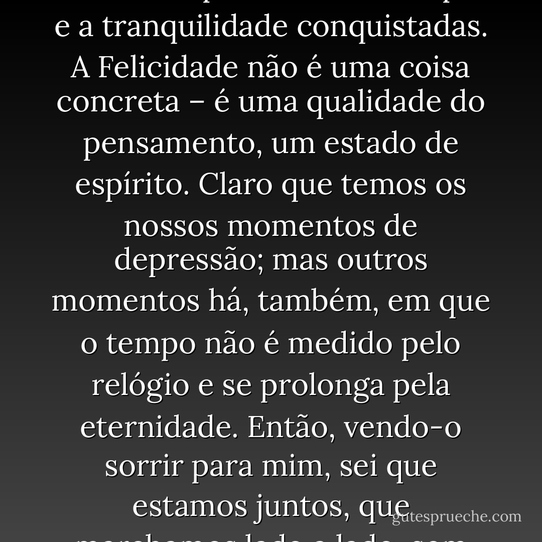 (...) houve um excesso de melodrama na minha vida, e daria tudo para conservar a paz e a tranquilidade conquistadas. A Felicidade não é uma coisa concreta – é uma qualidade do pensamento, um estado de espírito. Claro que temos os nossos momentos de depressão; mas outros momentos há, também, em que o tempo não é medido pelo relógio e se prolonga pela eternidade. Então, vendo-o sorrir para mim, sei que estamos juntos, que marchamos lado a lado, sem divergências de alma. (...) - Daphne du Maurier