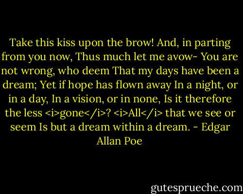 Take this kiss upon the brow!<br />And, in parting from you now,<br />Thus much let me avow-<br />You are not wrong, who deem<br />That my days have been a dream;<br />Yet if hope has flown away<br />In a night, or in a day,<br />In a vision, or in none,<br />Is it therefore the less <i>gone</i>?<br /><i>All</i> that we see or seem<br />Is but a dream within a dream. - Edgar Allan Poe