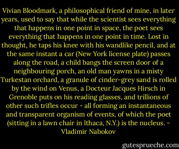 Vivian Bloodmark, a philosophical friend of mine, in later years, used to say that while the scientist sees everything that happens in one point in space, the poet sees everything that happens in one point in time. Lost in thought, he taps his knee with his wandlike pencil, and at the same instant a car (New York license plate) passes along the road, a child bangs the screen door of a neighbouring porch, an old man yawns in a misty Turkestan orchard, a granule of cinder-grey sand is rolled by the wind on Venus, a Docteur Jacques Hirsch in Grenoble puts on his reading glasses, and trillions of other such trifles occur - all forming an instantaneous and transparent organism of events, of which the poet (sitting in a lawn chair in Ithaca, N.Y.) is the nucleus. - Vladimir Nabokov