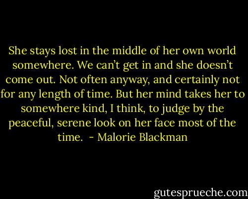 She stays lost in the middle of her own world somewhere. We can’t get in and she doesn’t come out. Not often anyway, and certainly not for any length of time. But her mind takes her to somewhere kind, I think, to judge by the peaceful, serene look on her face most of the time.  - Malorie Blackman