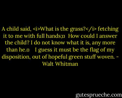 A child said, <i>What is the grass?</i> fetching it to me with full hands;	 <br />How could I answer the child? I do not know what it is, any more than he.	 <br /> <br />I guess it must be the flag of my disposition, out of hopeful green stuff woven. - Walt Whitman
