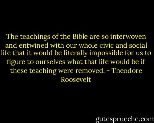 The teachings of the Bible are so interwoven and entwined with our whole civic and social life that it would be literally impossible for us to figure to ourselves what that life would be if these teaching were removed. - Theodore Roosevelt