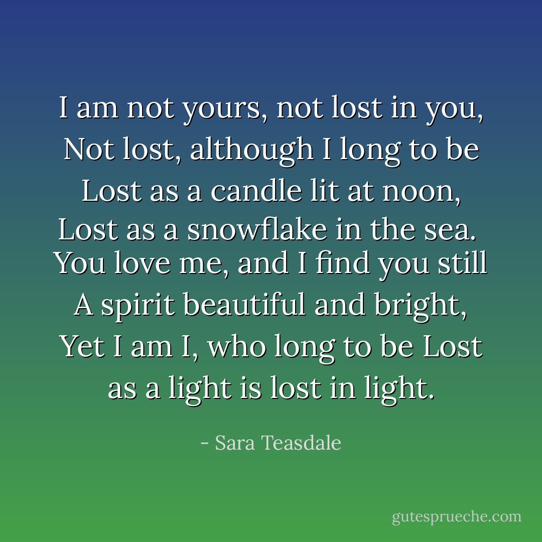 I am not yours, not lost in you,<br />Not lost, although I long to be<br />Lost as a candle lit at noon,<br />Lost as a snowflake in the sea.<br /><br />You love me, and I find you still<br />A spirit beautiful and bright,<br />Yet I am I, who long to be<br />Lost as a light is lost in light. - Sara Teasdale