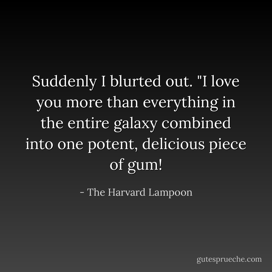 Suddenly I blurted out. "I love you more than everything in the entire galaxy combined into one potent, delicious piece of gum! - The Harvard Lampoon