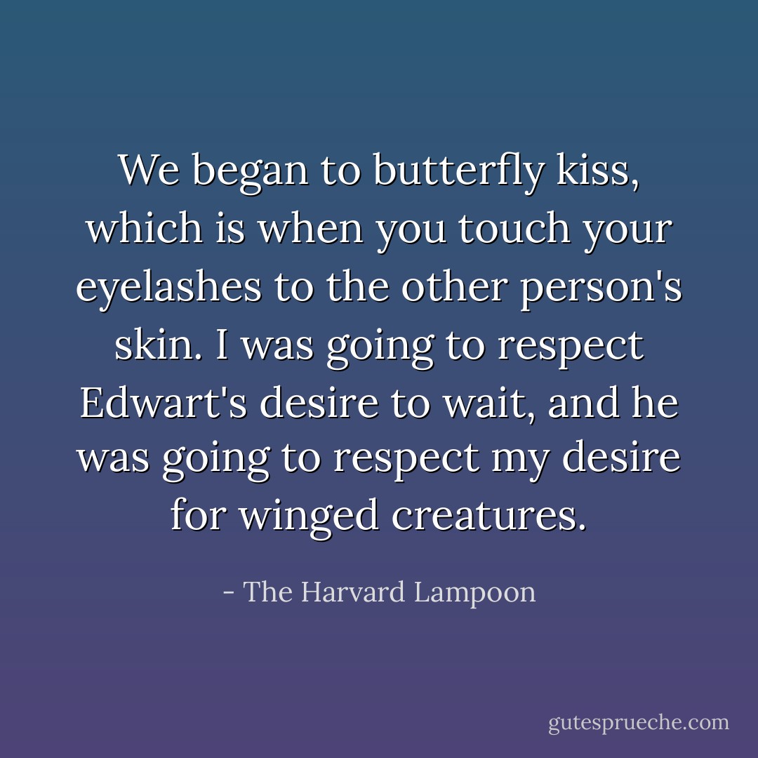 We began to butterfly kiss, which is when you touch your eyelashes to the other person's skin. I was going to respect Edwart's desire to wait, and he was going to respect my desire for winged creatures. - The Harvard Lampoon