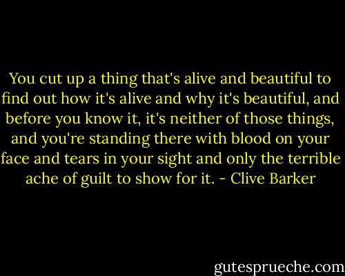 You cut up a thing that's alive and beautiful to find out how it's alive and why it's beautiful, and before you know it, it's neither of those things, and you're standing there with blood on your face and tears in your sight and only the terrible ache of guilt to show for it. - Clive Barker