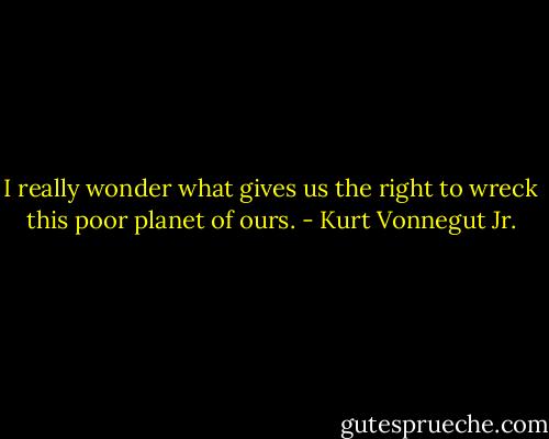 I really wonder what gives us the right to wreck this poor planet of ours. - Kurt Vonnegut Jr.
