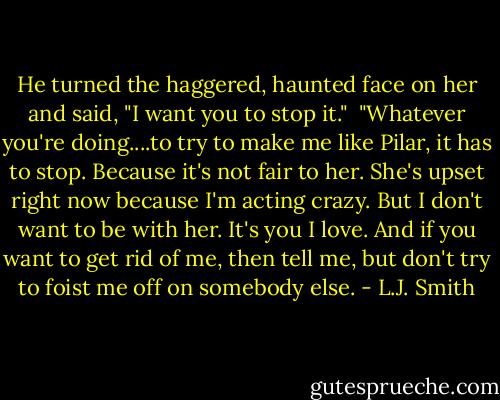 He turned the haggered, haunted face on her and said, "I want you to stop it."<br /><br />"Whatever you're doing....to try to make me like Pilar, it has to stop. Because it's not fair to her. She's upset right now because I'm acting crazy. But I don't want to be with her. It's you I love. And if you want to get rid of me, then tell me, but don't try to foist me off on somebody else. - L.J. Smith
