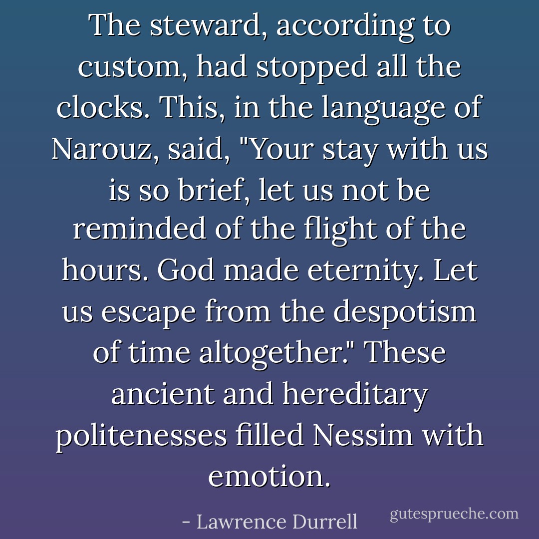 The steward, according to custom, had stopped all the clocks. This, in the language of Narouz, said, "Your stay with us is so brief, let us not be reminded of the flight of the hours. God made eternity. Let us escape from the despotism of time altogether." These ancient and hereditary politenesses filled Nessim with emotion. - Lawrence Durrell