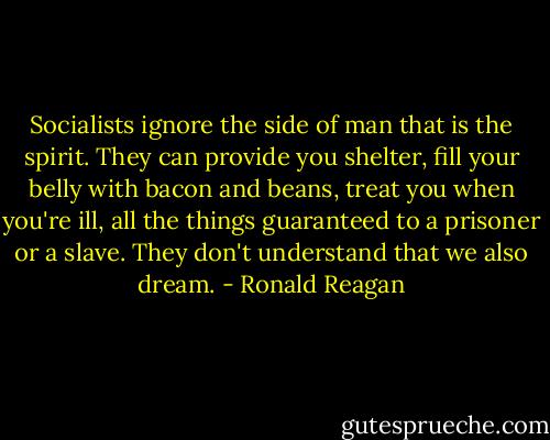 Socialists ignore the side of man that is the spirit. They can provide you shelter, fill your belly with bacon and beans, treat you when you're ill, all the things guaranteed to a prisoner or a slave. They don't understand that we also dream. - Ronald Reagan