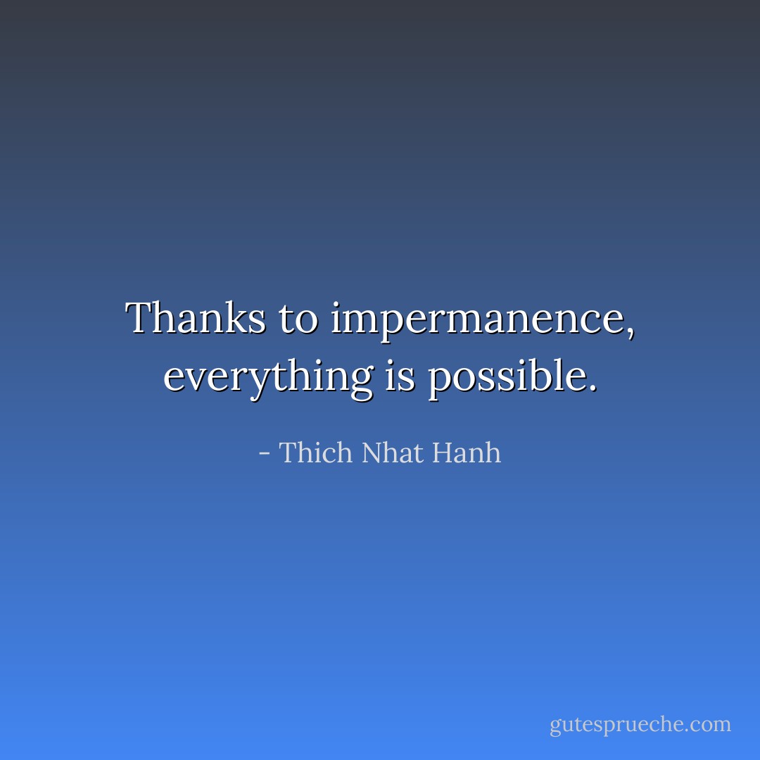 Thanks to impermanence, everything is possible. - Thich Nhat Hanh