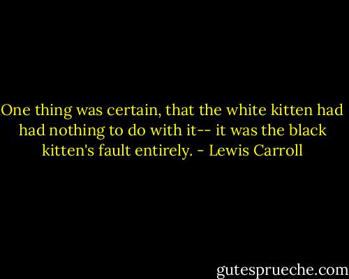 One thing was certain, that the white kitten had had nothing to do with it-- it was the black kitten's fault entirely. - Lewis Carroll