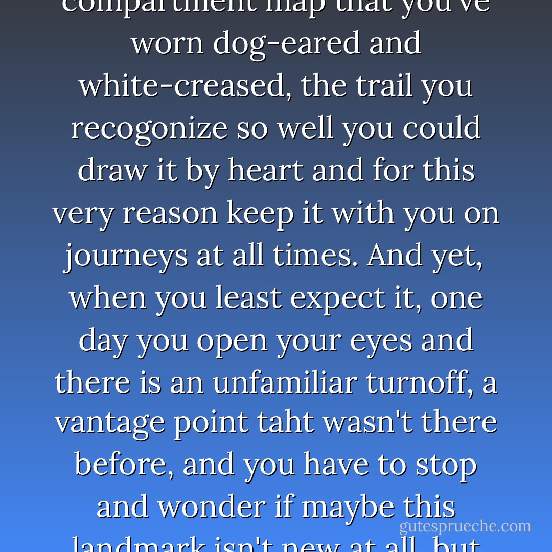 When you have been with your partner for so many years, they become the glove compartment map that you've worn dog-eared and white-creased, the trail you recogonize so well you could draw it by heart and for this very reason keep it with you on journeys at all times. And yet, when you least expect it, one day you open your eyes and there is an unfamiliar turnoff, a vantage point taht wasn't there before, and you have to stop and wonder if maybe this landmark isn't new at all, but rather something you have missed all along. - Jodi Picoult