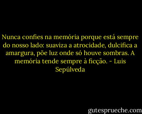 Nunca confies na memória porque está sempre do nosso lado: suaviza a atrocidade, dulcifica a amargura, põe luz onde só houve sombras. A memória tende sempre à ficção. - Luis Sepúlveda