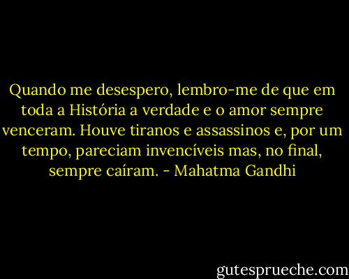 Quando me desespero, lembro-me de que em toda a História a verdade e o amor sempre venceram. Houve tiranos e assassinos e, por um tempo, pareciam invencíveis mas, no final, sempre caíram. - Mahatma Gandhi