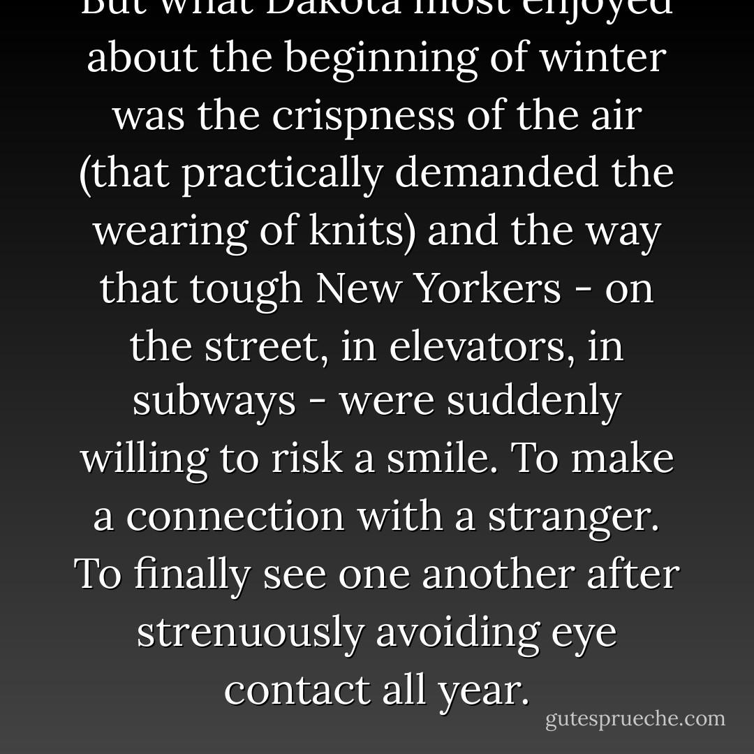 But what Dakota most enjoyed about the beginning of winter was the crispness of the air (that practically demanded the wearing of knits) and the way that tough New Yorkers - on the street, in elevators, in subways - were suddenly willing to risk a smile. To make a connection with a stranger. To finally see one another after strenuously avoiding eye contact all year. - Kate Jacobs