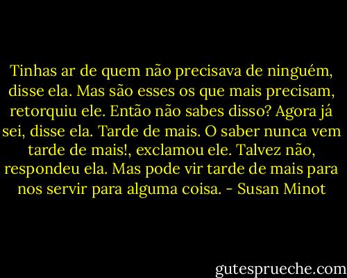 Tinhas ar de quem não precisava de ninguém, disse ela.<br />Mas são esses os que mais precisam, retorquiu ele. Então não sabes disso?<br />Agora já sei, disse ela. Tarde de mais.<br />O saber nunca vem tarde de mais!, exclamou ele.<br />Talvez não, respondeu ela. Mas pode vir tarde de mais para nos servir para alguma coisa. - Susan Minot