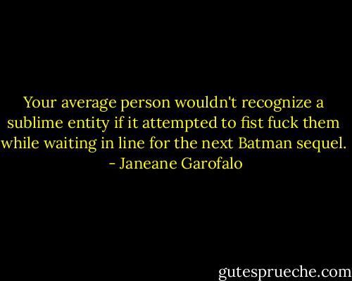 Your average person wouldn't recognize a sublime entity if it attempted to fist fuck them while waiting in line for the next Batman sequel.  - Janeane Garofalo