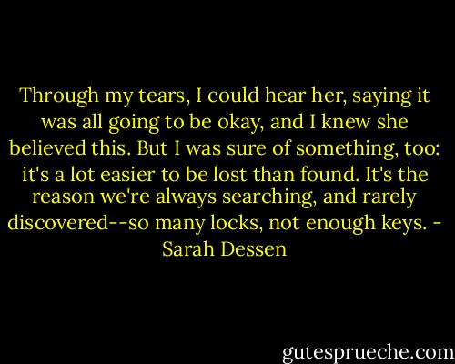 Through my tears, I could hear her, saying it was all going to be okay, and I knew she believed this. But I was sure of something, too: it's a lot easier to be lost than found. It's the reason we're always searching, and rarely discovered--so many locks, not enough keys. - Sarah Dessen