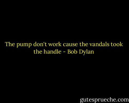 The pump don't work cause the vandals took the handle - Bob Dylan