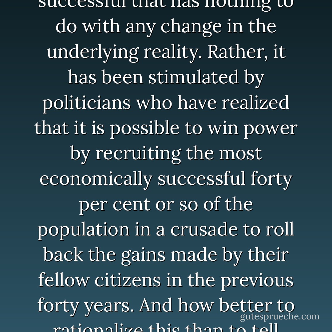 One simple answer is that there has been a massive rise in the incidence of sanctimony and smugness among the successful that has nothing to do with any change in the underlying reality. Rather, it has been stimulated by politicians who have realized that it is possible to win power by recruiting the most economically successful forty per cent or so of the population in a crusade to roll back the gains made by their fellow citizens in the previous forty years. And how better to rationalize this than to tell people that they deserve the incomes that the market generates? - Brian M. Barry