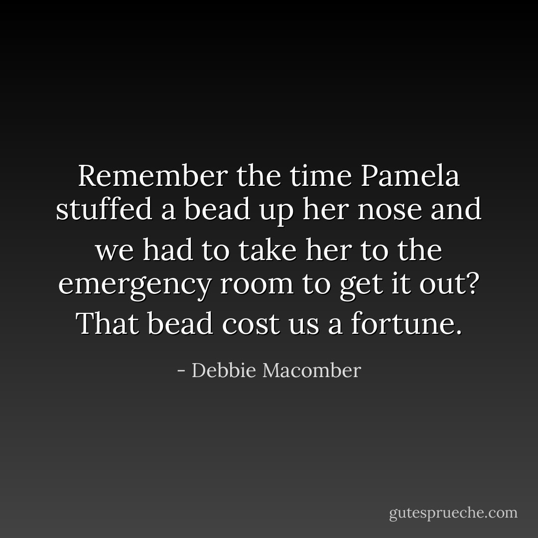 Remember the time Pamela stuffed a bead up her nose and we had to take her to the emergency room to get it out? That bead cost us a fortune. - Debbie Macomber