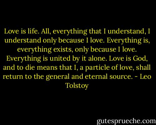 Love is life. All, everything that I understand, I understand only because I love. Everything is, everything exists, only because I love. Everything is united by it alone. Love is God, and to die means that I, a particle of love, shall return to the general and eternal source. - Leo Tolstoy