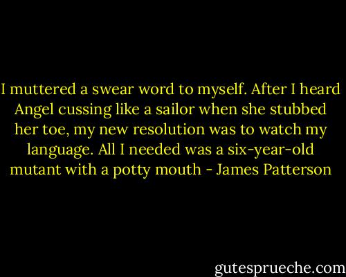 I muttered a swear word to myself. After I heard Angel cussing like a sailor when she stubbed her toe, my new resolution was to watch my language. All I needed was a six-year-old mutant with a potty mouth - James Patterson