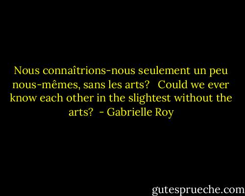 Nous connaîtrions-nous seulement un peu nous-mêmes, sans les arts? <br /><br />Could we ever know each other in the slightest without the arts?<br /> - Gabrielle Roy