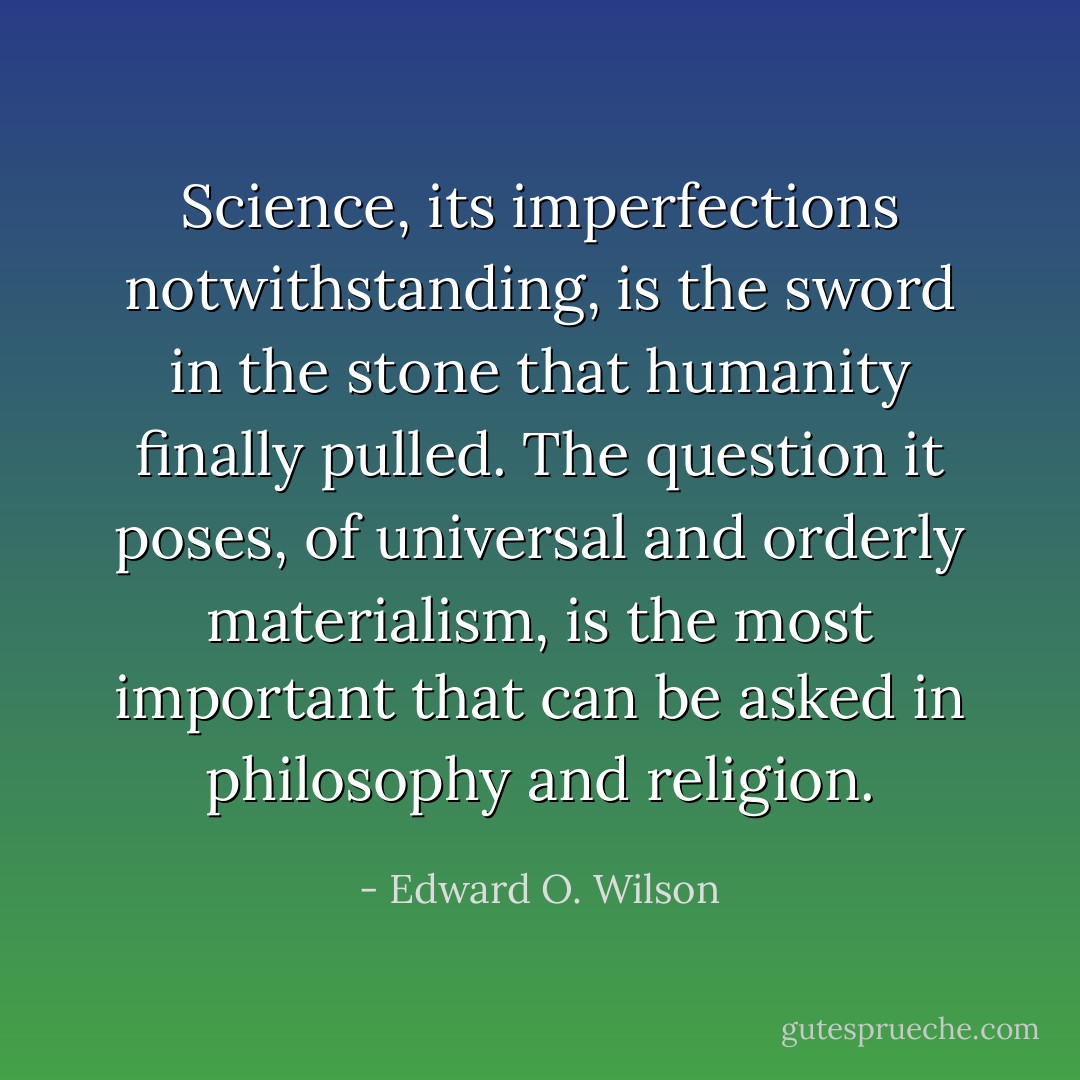 Science, its imperfections notwithstanding, is the sword in the stone that humanity finally pulled. The question it poses, of universal and orderly materialism, is the most important that can be asked in philosophy and religion. - Edward O. Wilson