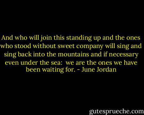 And who will join this standing up<br />and the ones who stood without sweet company<br />will sing and sing<br />back into the mountains and<br />if necessary<br />even under the sea:<br /><br />we are the ones we have been waiting for. - June Jordan
