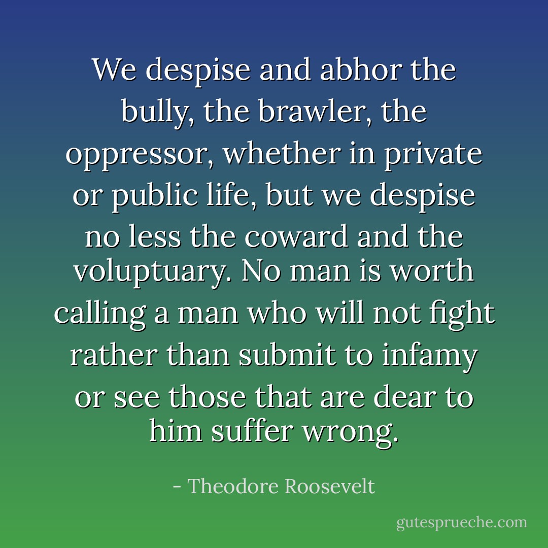 We despise and abhor the bully, the brawler, the oppressor, whether in private or public life, but we despise no less the coward and the voluptuary. No man is worth calling a man who will not fight rather than submit to infamy or see those that are dear to him suffer wrong. - Theodore Roosevelt