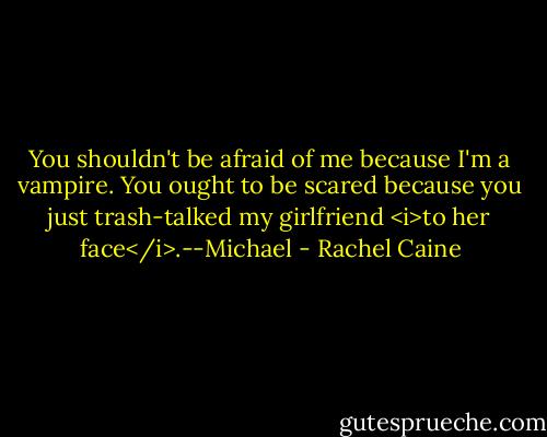 You shouldn't be afraid of me because I'm a vampire. You ought to be scared because you just trash-talked my girlfriend <i>to her face</i>.--Michael - Rachel Caine