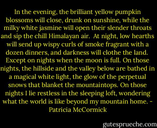In the evening, the brilliant yellow pumpkin blossoms will close, drunk on sunshine, while the milky white jasmine will open their slender throats and sip the chill Himalayan air.<br /><br />At night, low hearths will send up wispy curls of smoke fragrant with a dozen dinners, and darkness will clothe the land.<br /><br />Except on nights when the moon is full. On those nights, the hillside and the valley below are bathed in a magical white light, the glow of the perpetual snows that blanket the mountaintops. On those nights I lie restless in the sleeping loft, wondering what the world is like beyond my mountain home. - Patricia McCormick