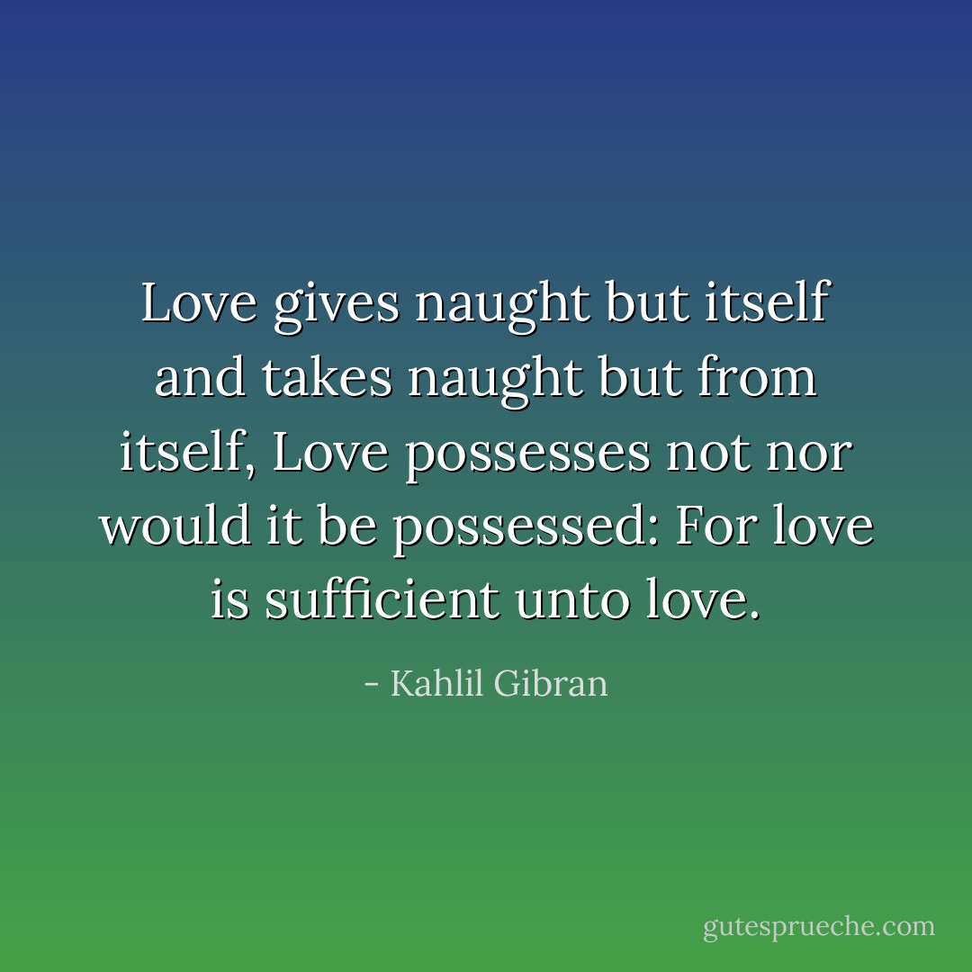 Love gives naught but itself and takes naught but from itself, Love possesses not nor would it be possessed: For love is sufficient unto love. - Kahlil Gibran