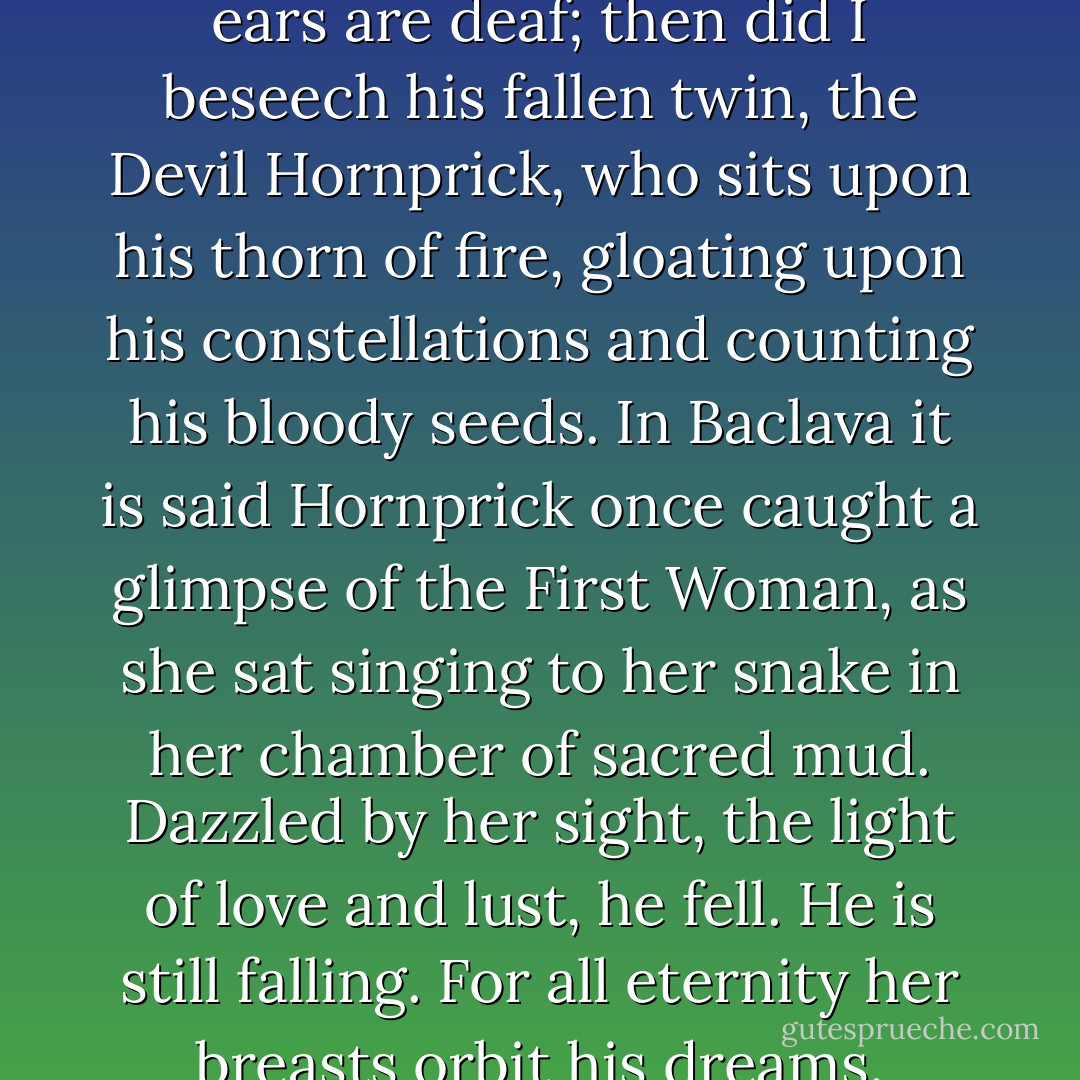 Next I prayed to Allah, whose ears are deaf; then did I beseech his fallen twin, the Devil Hornprick, who sits upon his thorn of fire, gloating upon his constellations and counting his bloody seeds. In Baclava it is said Hornprick once caught a glimpse of the First Woman, as she sat singing to her snake in her chamber of sacred mud. Dazzled by her sight, the light of love and lust, he fell. He is still falling. For all eternity her breasts orbit his dreams. - Rikki Ducornet