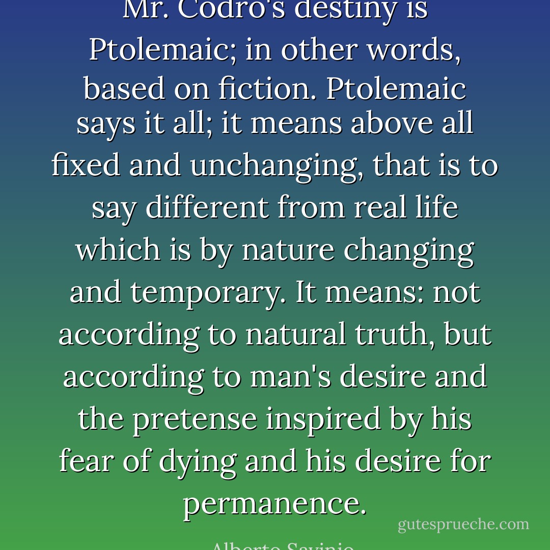 Mr. Codro's destiny is Ptolemaic; in other words, based on fiction. Ptolemaic says it all; it means above all fixed and unchanging, that is to say different from real life which is by nature changing and temporary. It means: not according to natural truth, but according to man's desire and the pretense inspired by his fear of dying and his desire for permanence. - Alberto Savinio