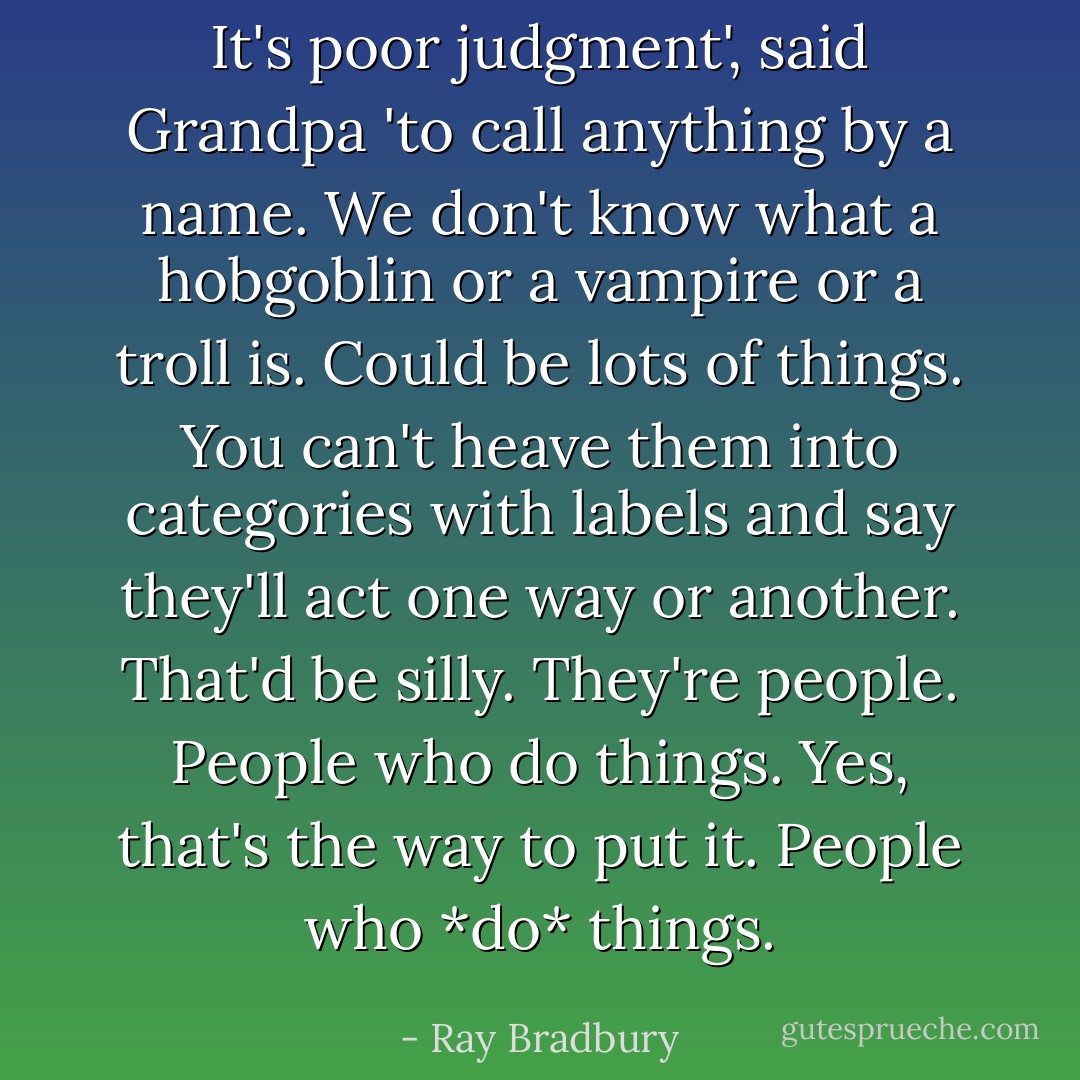 It's poor judgment', said Grandpa 'to call anything by a name. We don't know what a hobgoblin or a vampire or a troll is. Could be lots of things. You can't heave them into categories with labels and say they'll act one way or another. That'd be silly. They're people. People who do things. Yes, that's the way to put it. People who *do* things. - Ray Bradbury