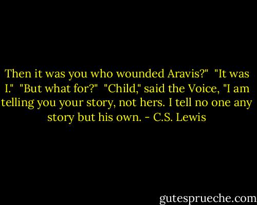 Then it was you who wounded Aravis?"<br /> "It was I."<br /> "But what for?"<br /> "Child," said the Voice, "I am telling you your story, not hers. I tell no one any story but his own. - C.S. Lewis