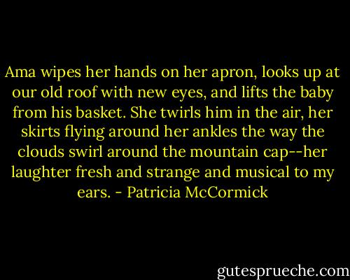 Ama wipes her hands on her apron, looks up at our old roof with new eyes, and lifts the baby from his basket. She twirls him in the air, her skirts flying around her ankles the way the clouds swirl around the mountain cap--her laughter fresh and strange and musical to my ears. - Patricia McCormick