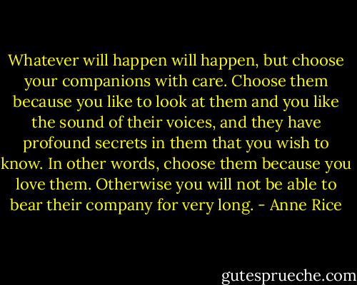 Whatever will happen will happen, but choose your companions with care. Choose them because you like to look at them and you like the sound of their voices, and they have profound secrets in them that you wish to know. In other words, choose them because you love them. Otherwise you will not be able to bear their company for very long. - Anne Rice