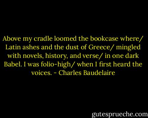 Above my cradle loomed the bookcase where/ Latin ashes and the dust of Greece/ mingled with novels, history, and verse/ in one dark Babel. I was folio-high/ when I first heard the voices. - Charles Baudelaire