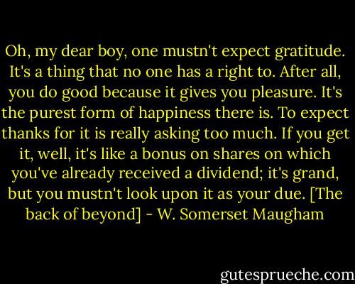 Oh, my dear boy, one mustn't expect gratitude. It's a thing that no one has a right to. After all, you do good because it gives you pleasure. It's the purest form of happiness there is. To expect thanks for it is really asking too much. If you get it, well, it's like a bonus on shares on which you've already received a dividend; it's grand, but you mustn't look upon it as your due.<br />[The back of beyond] - W. Somerset Maugham