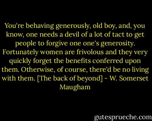 You're behaving generously, old boy, and, you know, one needs a devil of a lot of tact to get people to forgive one one's generosity. Fortunately women are frivolous and they very quickly forget the benefits conferred upon them. Otherwise, of course, there'd be no living with them.<br />[The back of beyond] - W. Somerset Maugham