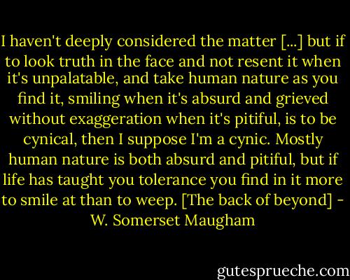 I haven't deeply considered the matter [...] but if to look truth in the face and not resent it when it's unpalatable, and take human nature as you find it, smiling when it's absurd and grieved without exaggeration when it's pitiful, is to be cynical, then I suppose I'm a cynic. Mostly human nature is both absurd and pitiful, but if life has taught you tolerance you find in it more to smile at than to weep.<br />[The back of beyond] - W. Somerset Maugham
