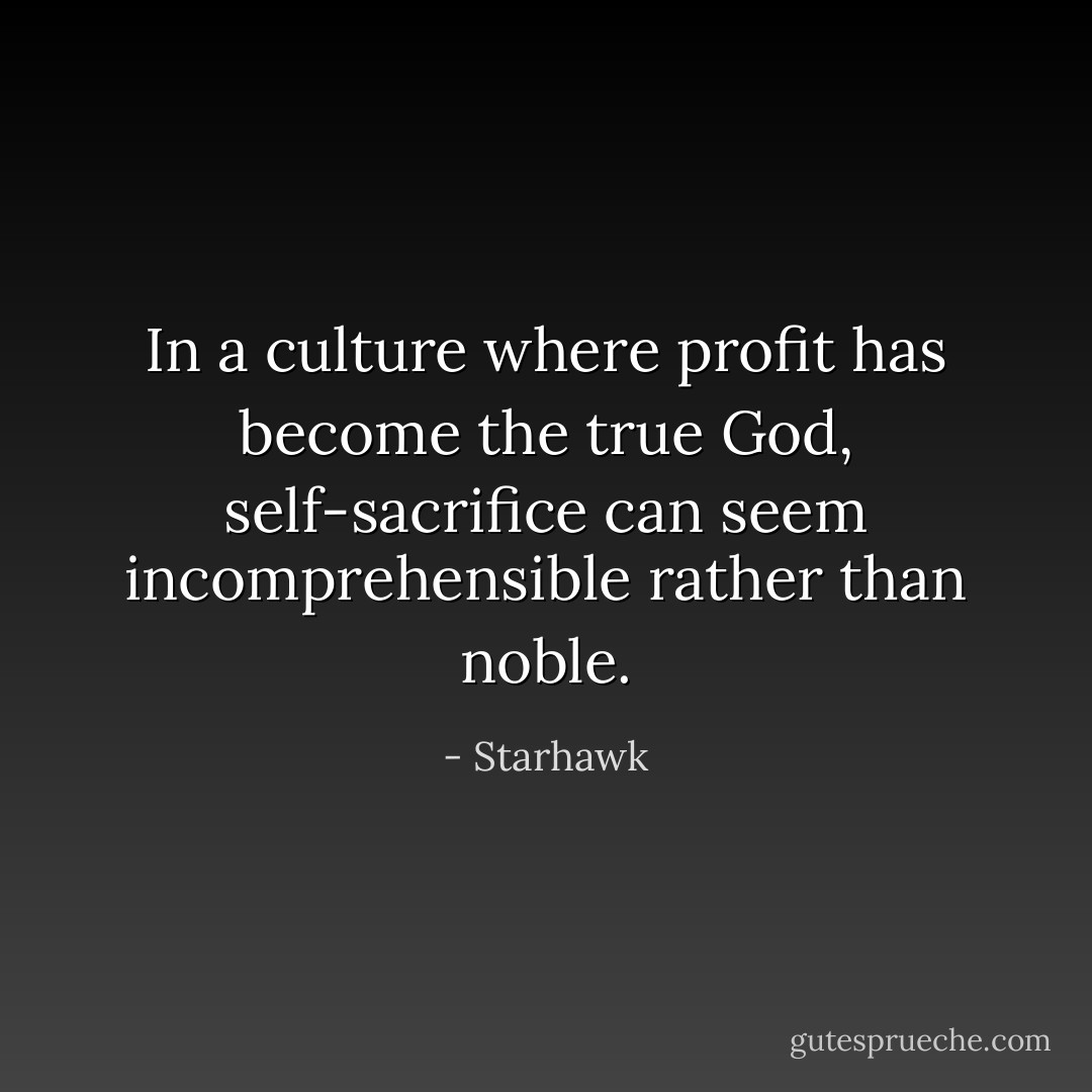 In a culture where profit has become the true God, self-sacrifice can seem incomprehensible rather than noble. - Starhawk