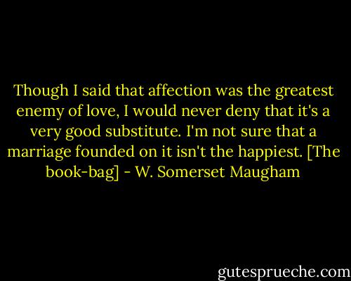 Though I said that affection was the greatest enemy of love, I would never deny that it's a very good substitute. I'm not sure that a marriage founded on it isn't the happiest.<br />[The book-bag] - W. Somerset Maugham